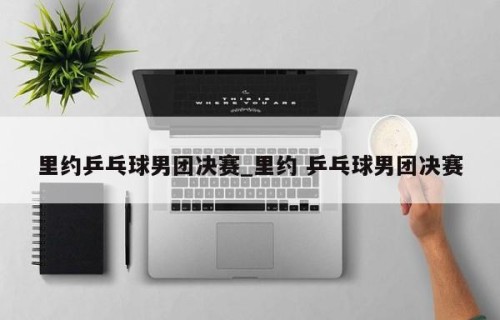 里约乒乓球男团决赛_里约 乒乓球男团决赛