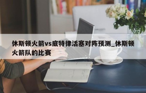 休斯顿火箭vs底特律活塞对阵预测_休斯顿火箭队的比赛