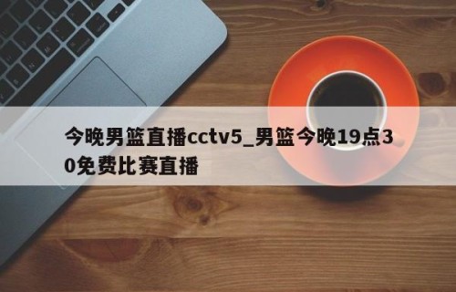 今晚男篮直播cctv5_男篮今晚19点30免费比赛直播