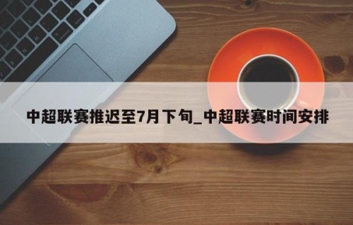 中超联赛推迟至7月下旬_中超联赛时间安排