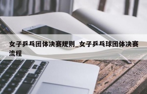 女子乒乓团体决赛规则_女子乒乓球团体决赛流程