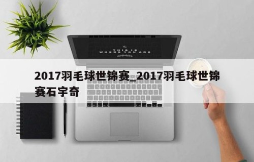 2017羽毛球世锦赛_2017羽毛球世锦赛石宇奇