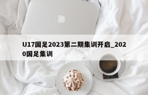 U17国足2023第二期集训开启_2020国足集训