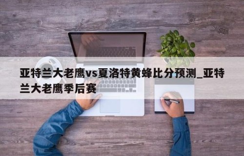 亚特兰大老鹰vs夏洛特黄蜂比分预测_亚特兰大老鹰季后赛