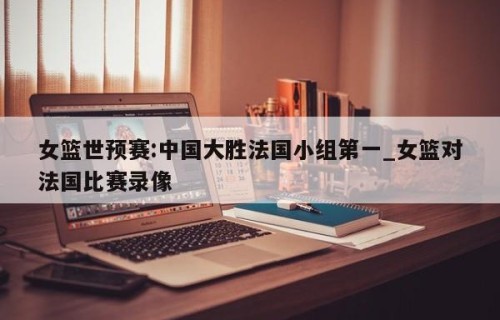 女篮世预赛:中国大胜法国小组第一_女篮对法国比赛录像