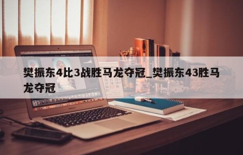樊振东4比3战胜马龙夺冠_樊振东43胜马龙夺冠