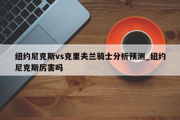 纽约尼克斯vs克里夫兰骑士分析预测_纽约尼克斯厉害吗