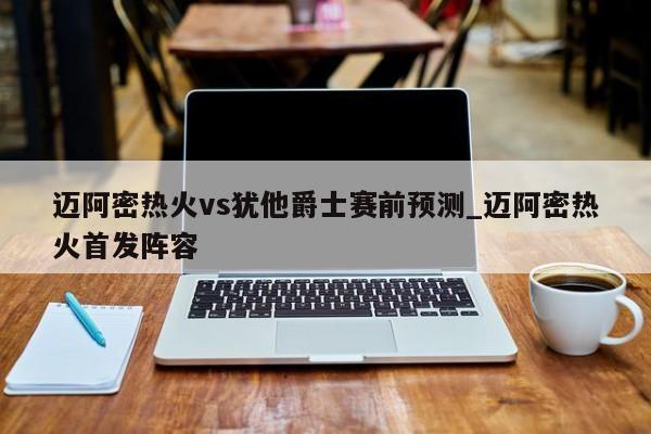 迈阿密热火vs犹他爵士赛前预测_迈阿密热火首发阵容