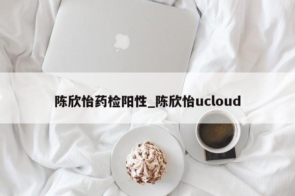 陈欣怡药检阳性_陈欣怡ucloud