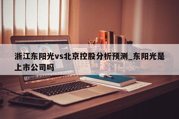 浙江东阳光vs北京控股分析预测_东阳光是上市公司吗