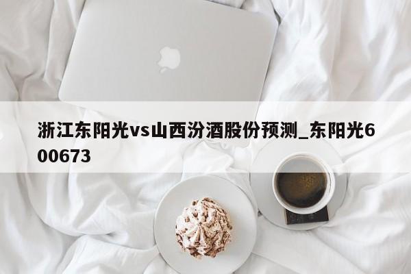 浙江东阳光vs山西汾酒股份预测_东阳光600673