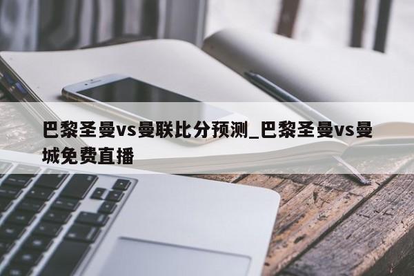 巴黎圣曼vs曼联比分预测_巴黎圣曼vs曼城免费直播