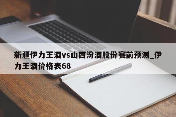 新疆伊力王酒vs山西汾酒股份赛前预测_伊力王酒价格表68