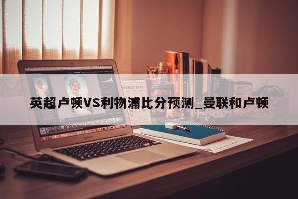 英超卢顿VS利物浦比分预测_曼联和卢顿