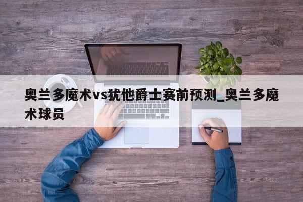 奥兰多魔术vs犹他爵士赛前预测_奥兰多魔术球员