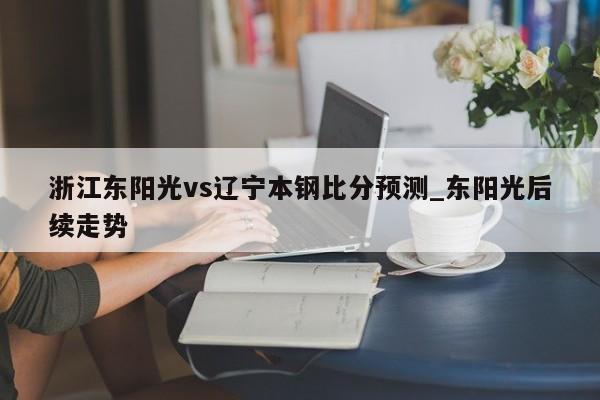 浙江东阳光vs辽宁本钢比分预测_东阳光后续走势