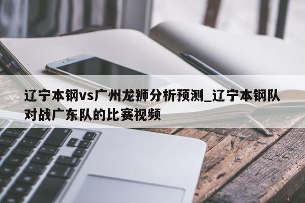 辽宁本钢vs广州龙狮分析预测_辽宁本钢队对战广东队的比赛视频