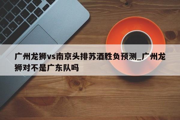 广州龙狮vs南京头排苏酒胜负预测_广州龙狮对不是广东队吗