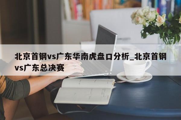 北京首钢vs广东华南虎盘口分析_北京首钢vs广东总决赛