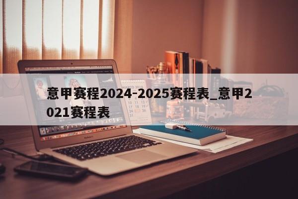 意甲赛程2024-2025赛程表_意甲2021赛程表