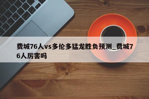 费城76人vs多伦多猛龙胜负预测_费城76人厉害吗
