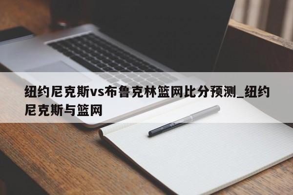 纽约尼克斯vs布鲁克林篮网比分预测_纽约尼克斯与篮网