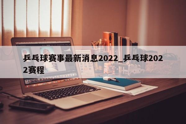 乒乓球赛事最新消息2022_乒乓球2022赛程
