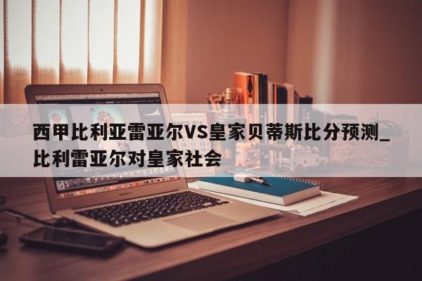 西甲比利亚雷亚尔VS皇家贝蒂斯比分预测_比利雷亚尔对皇家社会