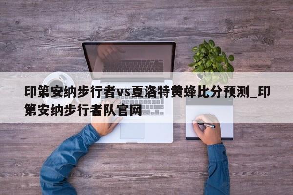 印第安纳步行者vs夏洛特黄蜂比分预测_印第安纳步行者队官网