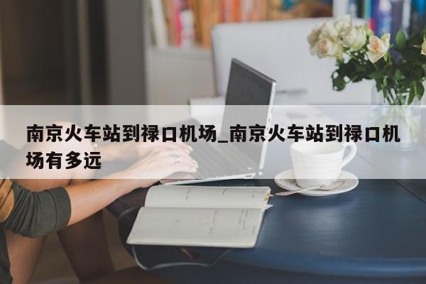 南京火车站到禄口机场_南京火车站到禄口机场有多远