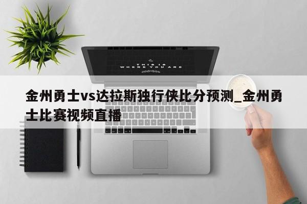 金州勇士vs达拉斯独行侠比分预测_金州勇士比赛视频直播