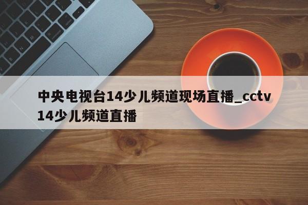中央电视台14少儿频道现场直播_cctv14少儿频道直播