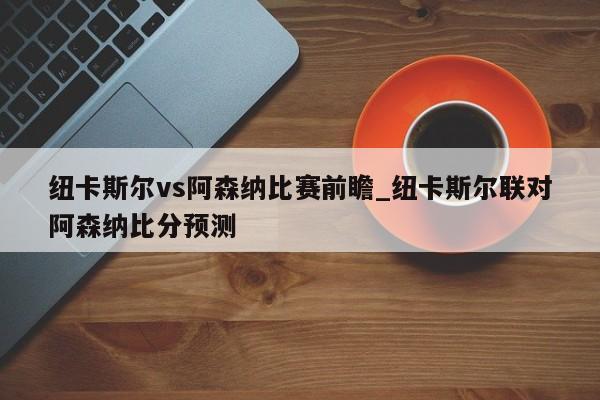 纽卡斯尔vs阿森纳比赛前瞻_纽卡斯尔联对阿森纳比分预测