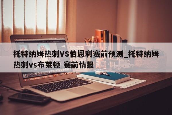 托特纳姆热刺VS伯恩利赛前预测_托特纳姆热刺vs布莱顿 赛前情报