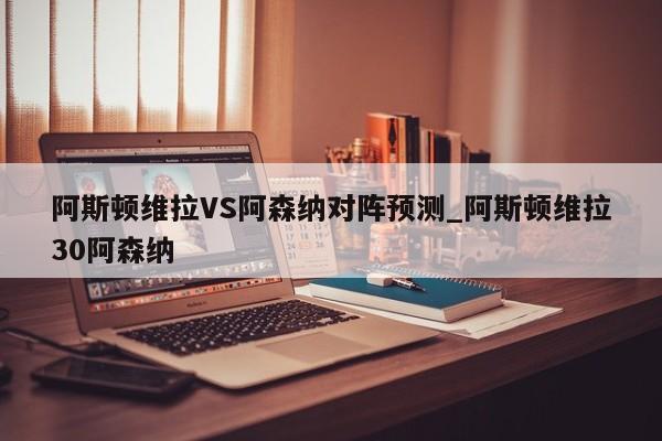 阿斯顿维拉VS阿森纳对阵预测_阿斯顿维拉30阿森纳