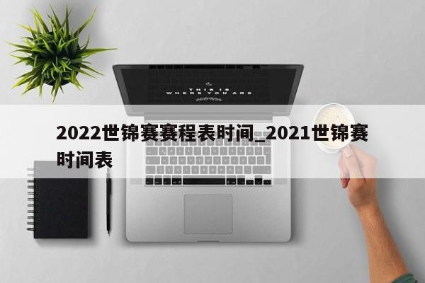 2022世锦赛赛程表时间_2021世锦赛时间表