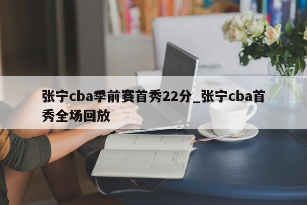 张宁cba季前赛首秀22分_张宁cba首秀全场回放