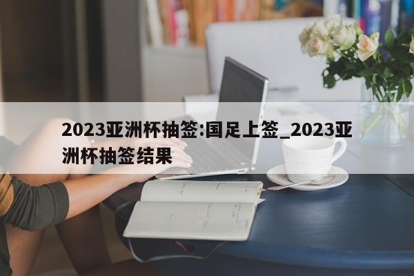 2023亚洲杯抽签:国足上签_2023亚洲杯抽签结果