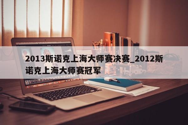 2013斯诺克上海大师赛决赛_2012斯诺克上海大师赛冠军