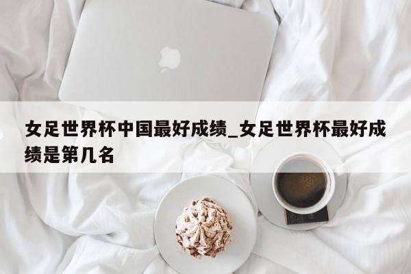女足世界杯中国最好成绩_女足世界杯最好成绩是第几名