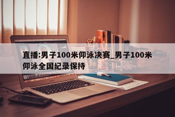 直播:男子100米仰泳决赛_男子100米仰泳全国纪录保持