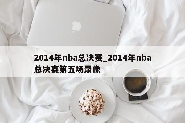 2014年nba总决赛_2014年nba总决赛第五场录像