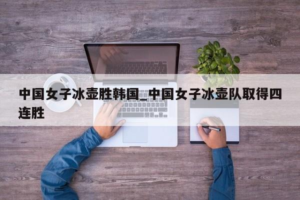 中国女子冰壶胜韩国_中国女子冰壶队取得四连胜