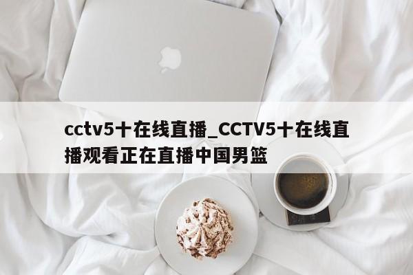 cctv5十在线直播_CCTV5十在线直播观看正在直播中国男篮