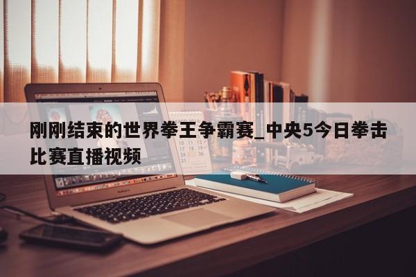刚刚结束的世界拳王争霸赛_中央5今日拳击比赛直播视频