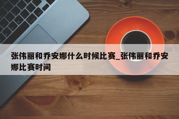 张伟丽和乔安娜什么时候比赛_张伟丽和乔安娜比赛时间