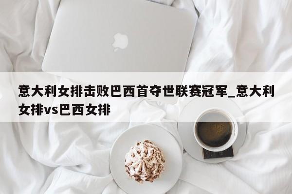 意大利女排击败巴西首夺世联赛冠军_意大利女排vs巴西女排