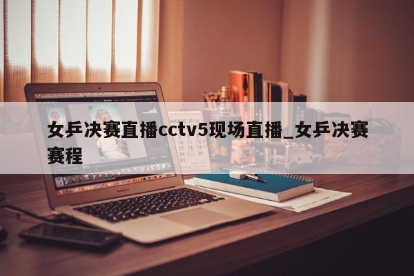 女乒决赛直播cctv5现场直播_女乒决赛赛程