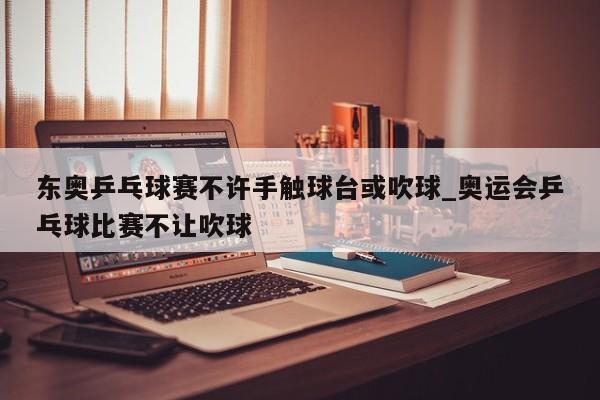 东奥乒乓球赛不许手触球台或吹球_奥运会乒乓球比赛不让吹球