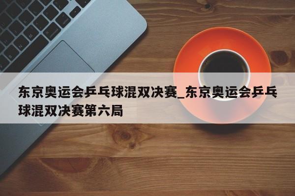 东京奥运会乒乓球混双决赛_东京奥运会乒乓球混双决赛第六局